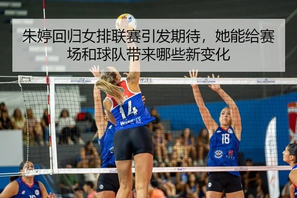 朱婷回归女排联赛引发期待，她能给赛场和球队带来哪些新变化