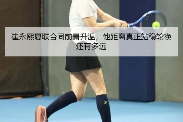 崔永熙夏联合同前景升温，他距离真正站稳轮换还有多远